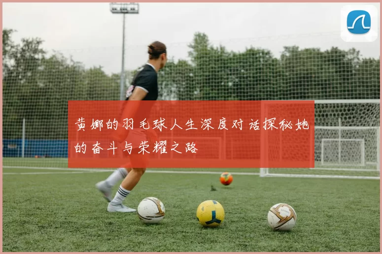 黄娜的羽毛球人生深度对话探秘她的奋斗与荣耀之路