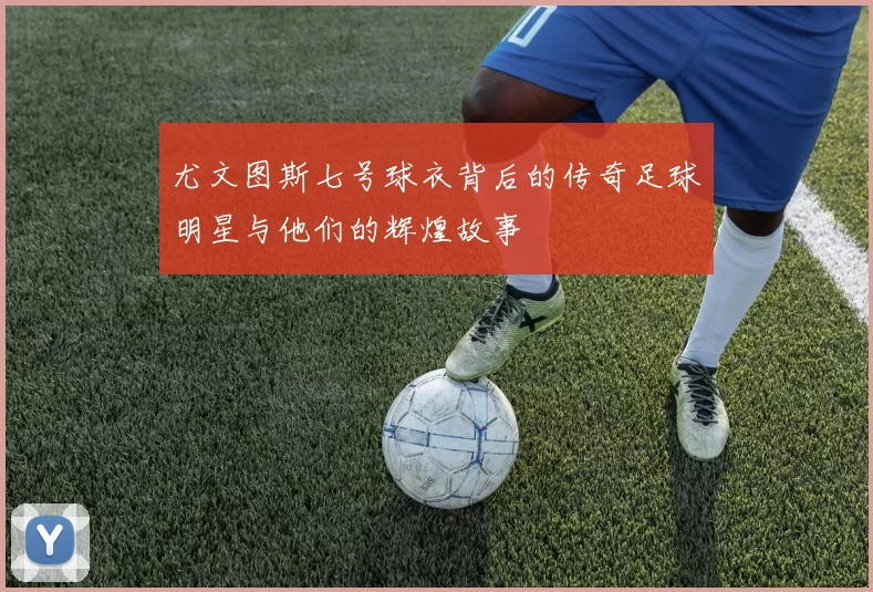尤文图斯七号球衣背后的传奇足球明星与他们的辉煌故事