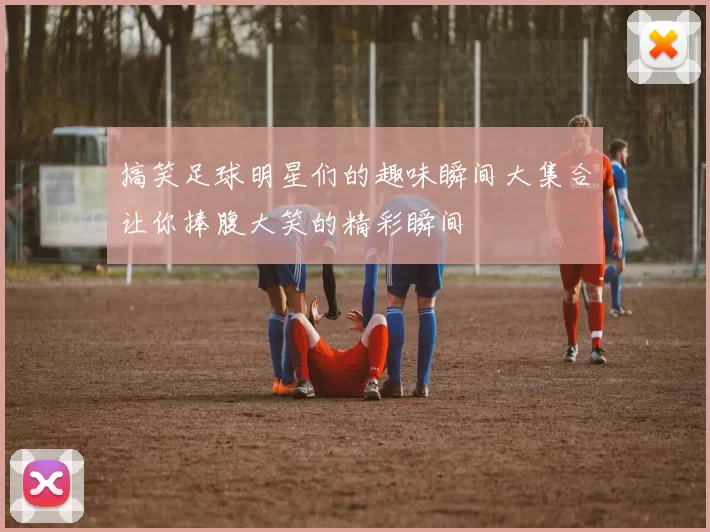 搞笑足球明星们的趣味瞬间大集合让你捧腹大笑的精彩瞬间