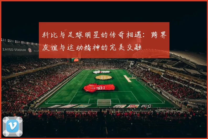 科比与足球明星的传奇相遇：跨界友谊与运动精神的完美交融