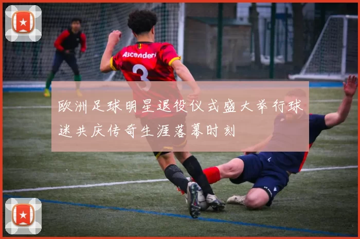 欧洲足球明星退役仪式盛大举行球迷共庆传奇生涯落幕时刻