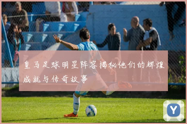 皇马足球明星阵容揭秘他们的辉煌成就与传奇故事