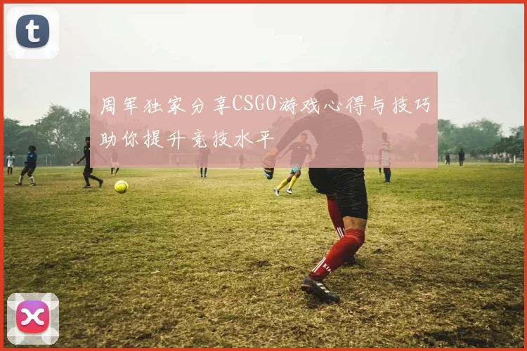 周军独家分享CSGO游戏心得与技巧助你提升竞技水平
