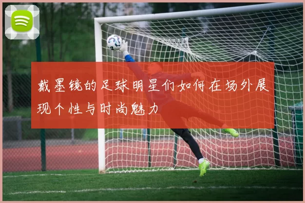 戴墨镜的足球明星们如何在场外展现个性与时尚魅力