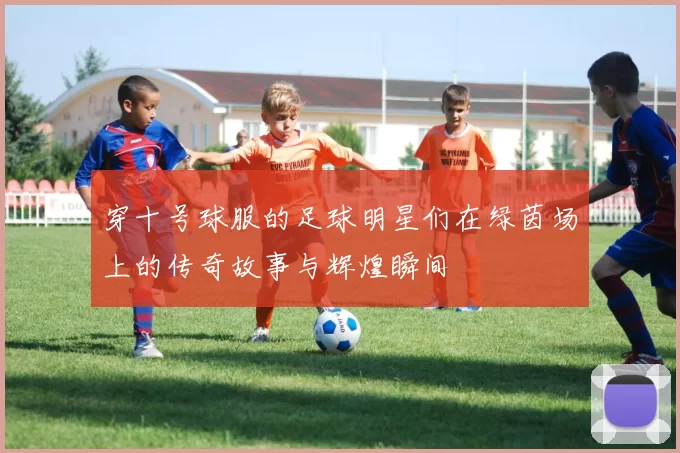 穿十号球服的足球明星们在绿茵场上的传奇故事与辉煌瞬间