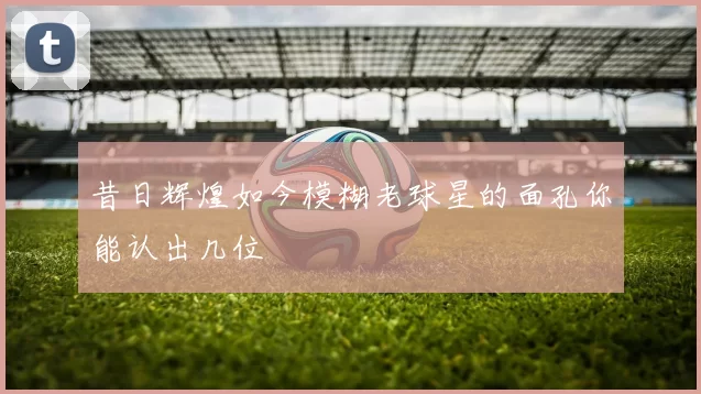 昔日辉煌如今模糊老球星的面孔你能认出几位