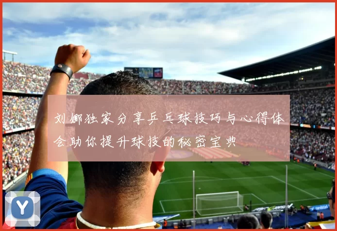刘娜独家分享乒乓球技巧与心得体会助你提升球技的秘密宝典