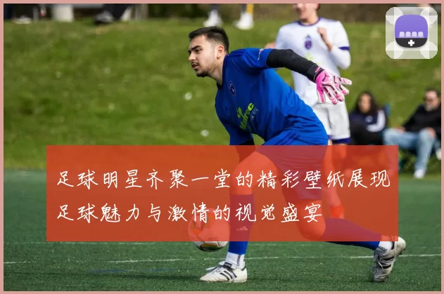 足球明星齐聚一堂的精彩壁纸展现足球魅力与激情的视觉盛宴