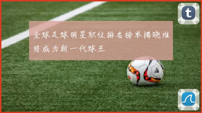 全球足球明星职位排名榜单揭晓谁将成为新一代球王