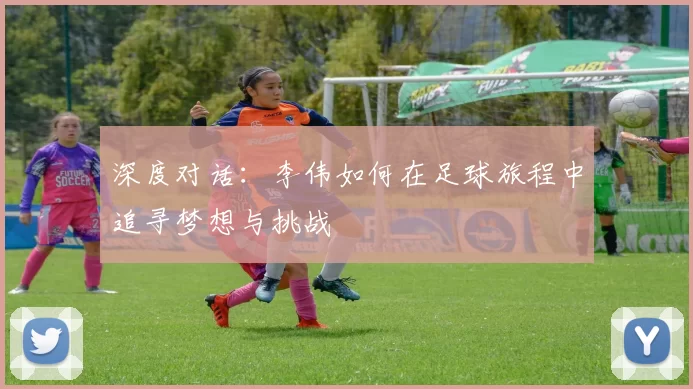 深度对话：李伟如何在足球旅程中追寻梦想与挑战