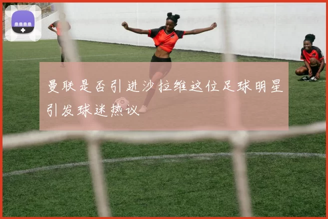 曼联是否引进沙拉维这位足球明星引发球迷热议