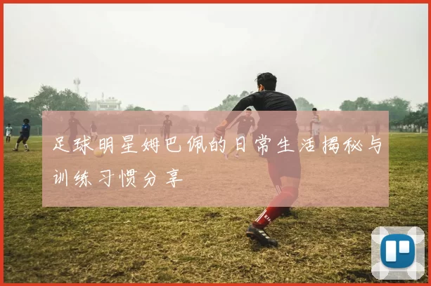 足球明星姆巴佩的日常生活揭秘与训练习惯分享