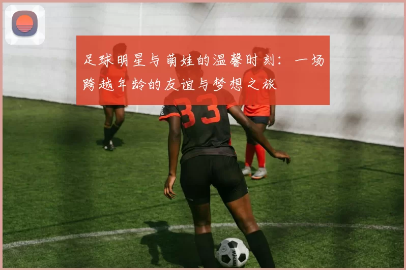 足球明星与萌娃的温馨时刻：一场跨越年龄的友谊与梦想之旅