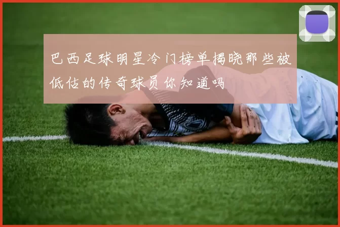 巴西足球明星冷门榜单揭晓那些被低估的传奇球员你知道吗
