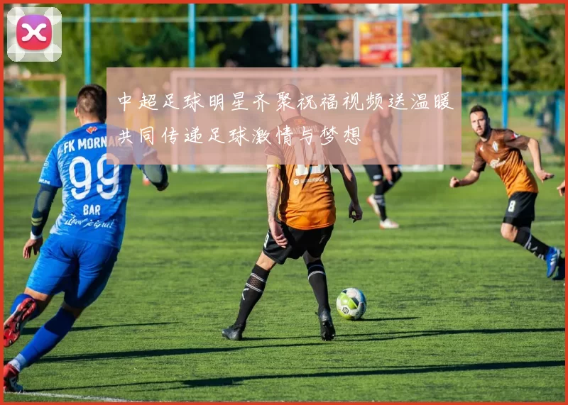 中超足球明星齐聚祝福视频送温暖共同传递足球激情与梦想
