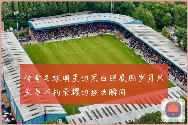 传奇足球明星的黑白照展现岁月风采与不朽荣耀的经典瞬间
