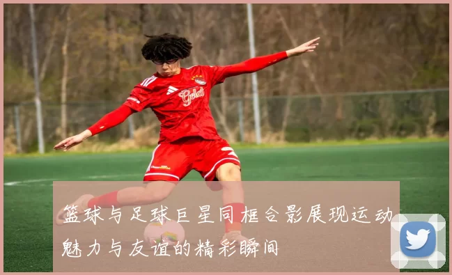 篮球与足球巨星同框合影展现运动魅力与友谊的精彩瞬间